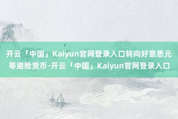 开云「中国」Kaiyun官网登录入口转向好意思元等避险货币-开云「中国」Kaiyun官网登录入口