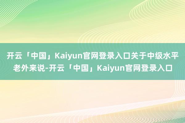 开云「中国」Kaiyun官网登录入口关于中级水平老外来说-开云「中国」Kaiyun官网登录入口