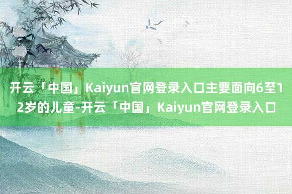 开云「中国」Kaiyun官网登录入口主要面向6至12岁的儿童-开云「中国」Kaiyun官网登录入口