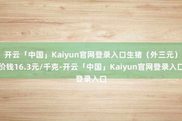 开云「中国」Kaiyun官网登录入口生猪(外三元)价钱16.3元/千克-开云「中国」Kaiyun官网登录入口