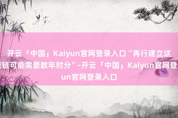 开云「中国」Kaiyun官网登录入口“再行建立这条供应链可能需要数年时分”-开云「中国」Kaiyun官网登录入口