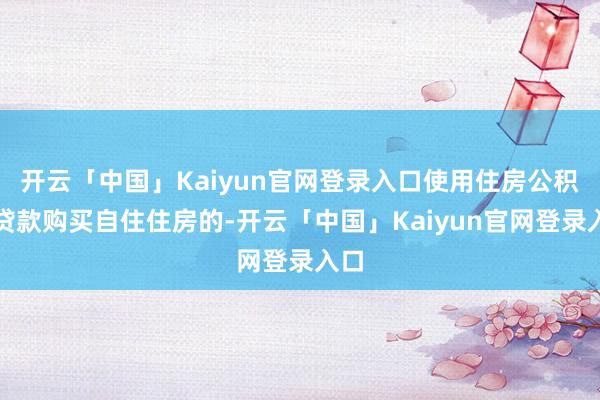 开云「中国」Kaiyun官网登录入口使用住房公积金贷款购买自住住房的-开云「中国」Kaiyun官网登录入口