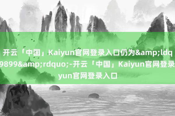 开云「中国」Kaiyun官网登录入口仍为&ldquo;9899&rdquo;-开云「中国」Kaiyun官网登录入口
