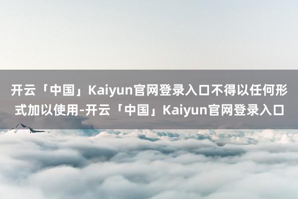 开云「中国」Kaiyun官网登录入口不得以任何形式加以使用-开云「中国」Kaiyun官网登录入口