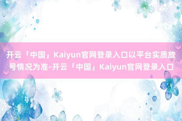 开云「中国」Kaiyun官网登录入口以平台实质放号情况为准-开云「中国」Kaiyun官网登录入口