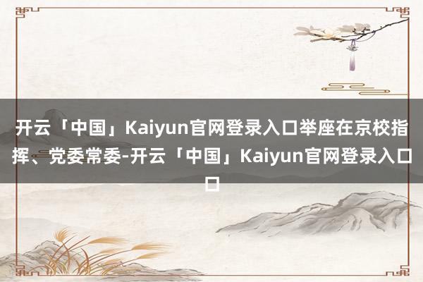 开云「中国」Kaiyun官网登录入口举座在京校指挥、党委常委-开云「中国」Kaiyun官网登录入口