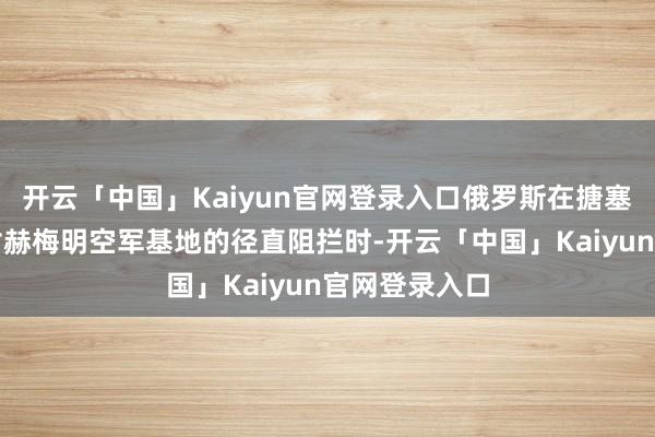 开云「中国」Kaiyun官网登录入口俄罗斯在搪塞反政府武装对赫梅明空军基地的径直阻拦时-开云「中国」Kaiyun官网登录入口