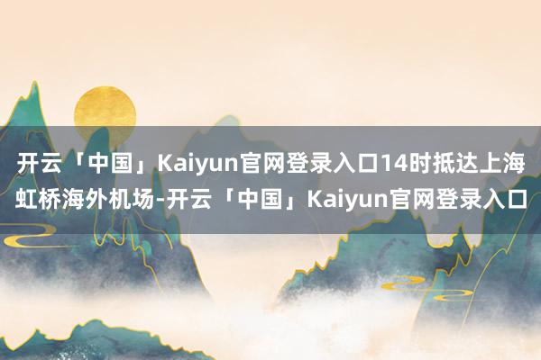 开云「中国」Kaiyun官网登录入口14时抵达上海虹桥海外机场-开云「中国」Kaiyun官网登录入口