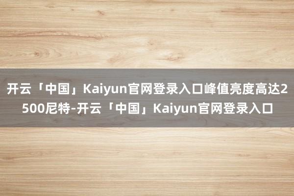 开云「中国」Kaiyun官网登录入口峰值亮度高达2500尼特-开云「中国」Kaiyun官网登录入口