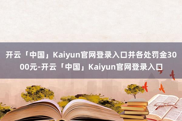 开云「中国」Kaiyun官网登录入口并各处罚金3000元-开云「中国」Kaiyun官网登录入口