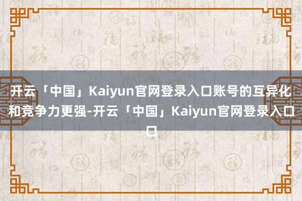 开云「中国」Kaiyun官网登录入口账号的互异化和竞争力更强-开云「中国」Kaiyun官网登录入口