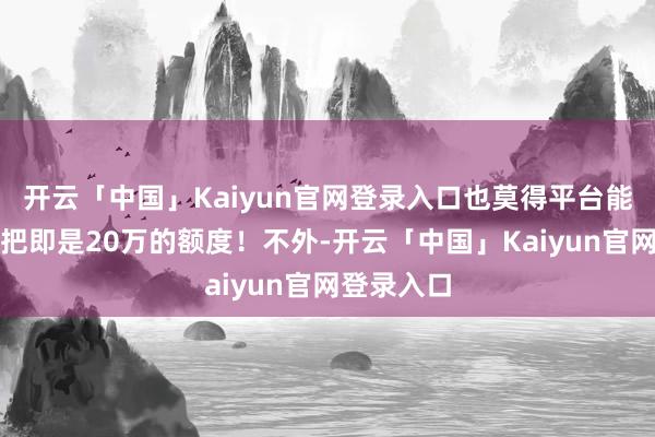 开云「中国」Kaiyun官网登录入口也莫得平台能给小柴一把即是20万的额度！不外-开云「中国」Kaiyun官网登录入口