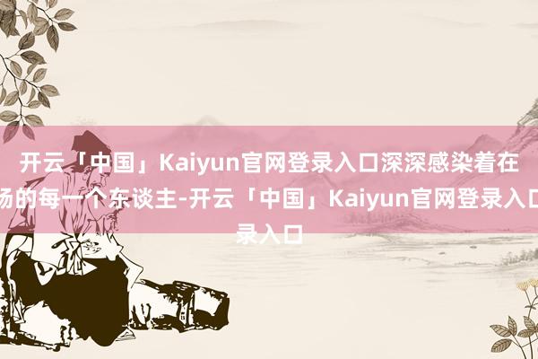 开云「中国」Kaiyun官网登录入口深深感染着在场的每一个东谈主-开云「中国」Kaiyun官网登录入口