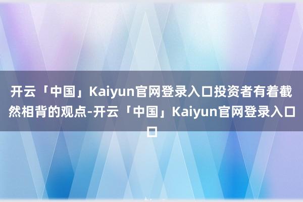 开云「中国」Kaiyun官网登录入口投资者有着截然相背的观点-开云「中国」Kaiyun官网登录入口