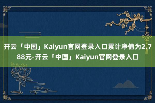 开云「中国」Kaiyun官网登录入口累计净值为2.788元-开云「中国」Kaiyun官网登录入口
