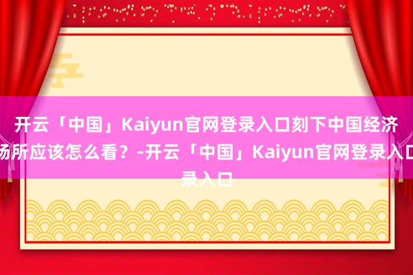 开云「中国」Kaiyun官网登录入口刻下中国经济场所应该怎么看？-开云「中国」Kaiyun官网登录入口