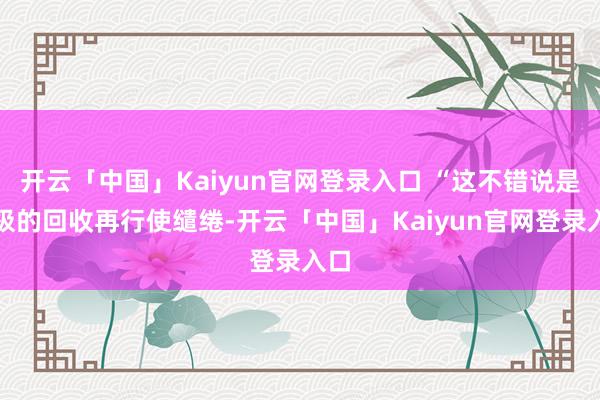 开云「中国」Kaiyun官网登录入口 “这不错说是终极的回收再行使缱绻-开云「中国」Kaiyun官网登录入口