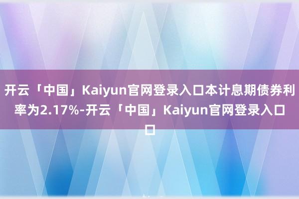 开云「中国」Kaiyun官网登录入口本计息期债券利率为2.17%-开云「中国」Kaiyun官网登录入口