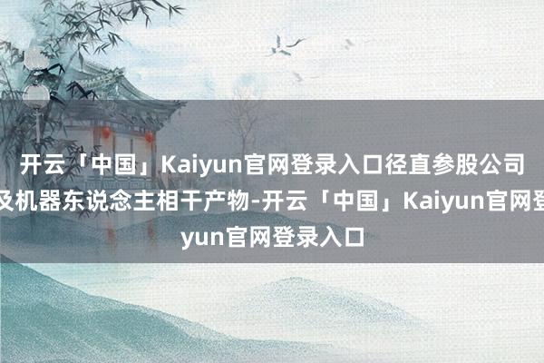 开云「中国」Kaiyun官网登录入口径直参股公司莫得波及机器东说念主相干产物-开云「中国」Kaiyun官网登录入口