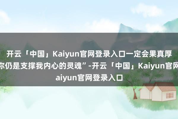 开云「中国」Kaiyun官网登录入口一定会果真厚实那句“你仍是支撑我内心的灵魂”-开云「中国」Kaiyun官网登录入口