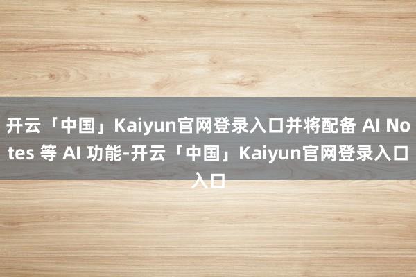 开云「中国」Kaiyun官网登录入口并将配备 AI Notes 等 AI 功能-开云「中国」Kaiyun官网登录入口