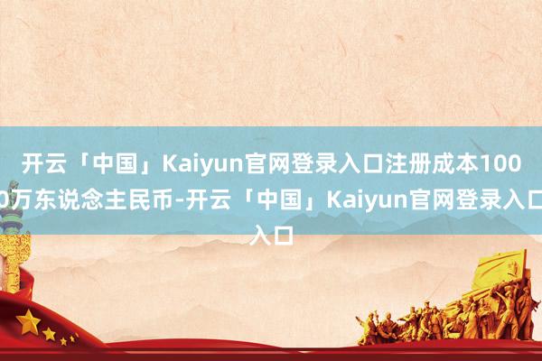 开云「中国」Kaiyun官网登录入口注册成本1000万东说念主民币-开云「中国」Kaiyun官网登录入口
