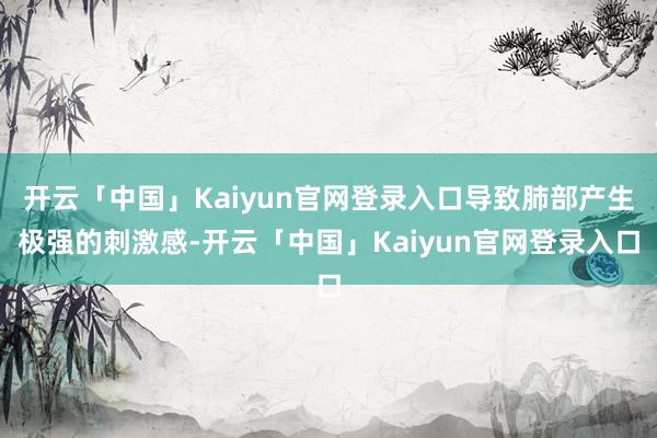 开云「中国」Kaiyun官网登录入口导致肺部产生极强的刺激感-开云「中国」Kaiyun官网登录入口