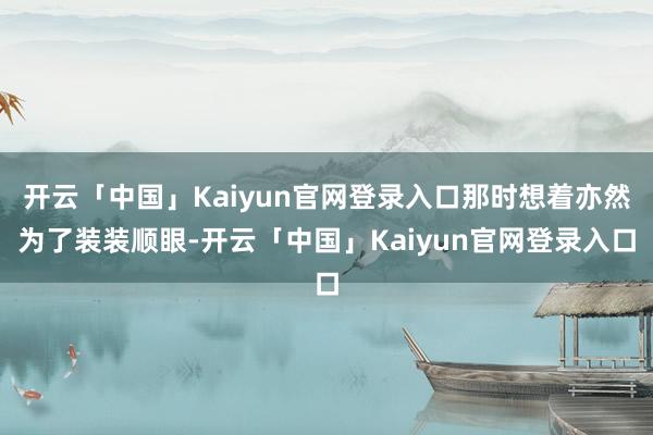 开云「中国」Kaiyun官网登录入口那时想着亦然为了装装顺眼-开云「中国」Kaiyun官网登录入口