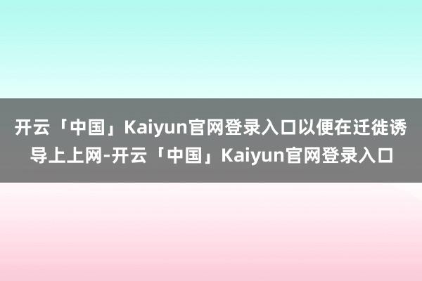开云「中国」Kaiyun官网登录入口以便在迁徙诱导上上网-开云「中国」Kaiyun官网登录入口