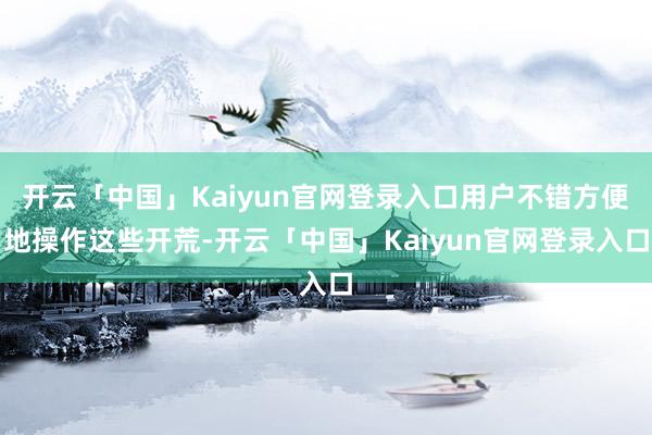 开云「中国」Kaiyun官网登录入口用户不错方便地操作这些开荒-开云「中国」Kaiyun官网登录入口