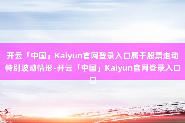 开云「中国」Kaiyun官网登录入口属于股票走动特别波动情形-开云「中国」Kaiyun官网登录入口