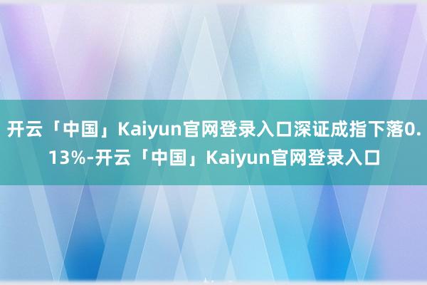 开云「中国」Kaiyun官网登录入口深证成指下落0.13%-开云「中国」Kaiyun官网登录入口