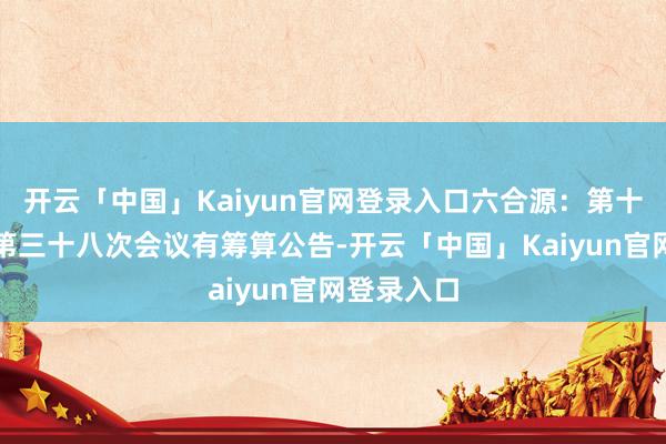 开云「中国」Kaiyun官网登录入口六合源:第十届董事会第三十八次会议有筹算公告-开云「中国」Kaiyun官网登录入口