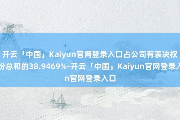 开云「中国」Kaiyun官网登录入口占公司有表决权股份总和的38.9469%-开云「中国」Kaiyun官网登录入口