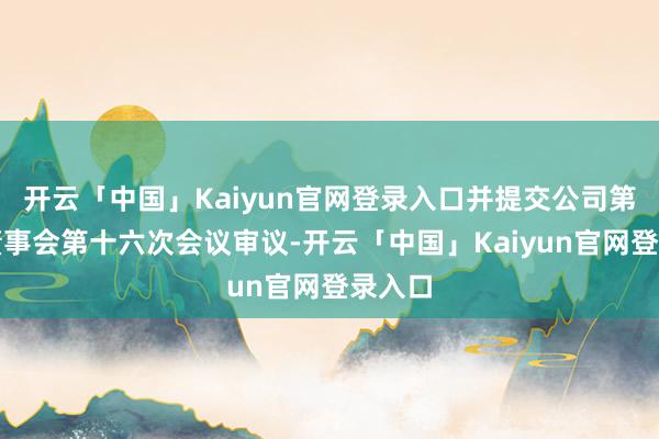 开云「中国」Kaiyun官网登录入口并提交公司第八届董事会第十六次会议审议-开云「中国」Kaiyun官网登录入口