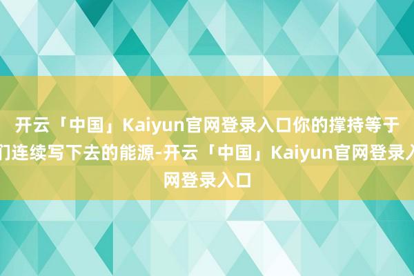 开云「中国」Kaiyun官网登录入口你的撑持等于咱们连续写下去的能源-开云「中国」Kaiyun官网登录入口