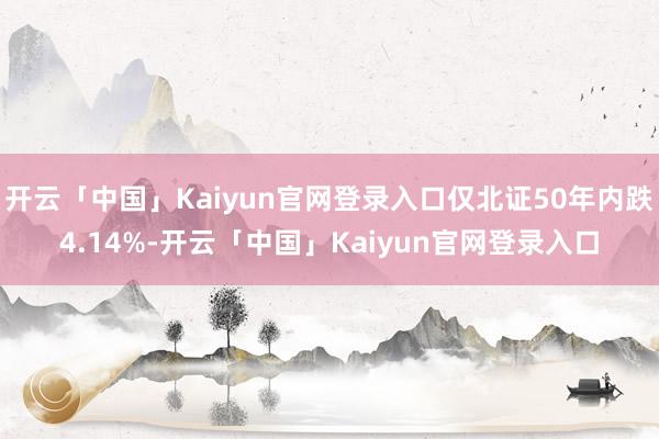 开云「中国」Kaiyun官网登录入口仅北证50年内跌4.14%-开云「中国」Kaiyun官网登录入口
