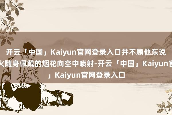 开云「中国」Kaiyun官网登录入口并不顾他东说念主规劝烽火随身佩戴的烟花向空中喷射-开云「中国」Kaiyun官网登录入口