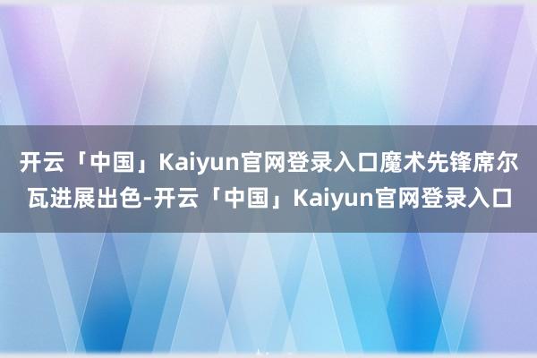 开云「中国」Kaiyun官网登录入口魔术先锋席尔瓦进展出色-开云「中国」Kaiyun官网登录入口
