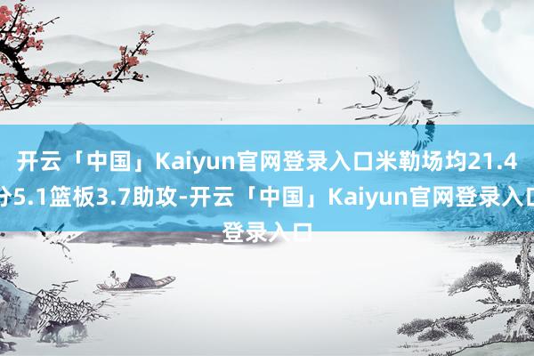 开云「中国」Kaiyun官网登录入口米勒场均21.4分5.1篮板3.7助攻-开云「中国」Kaiyun官网登录入口