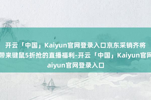 开云「中国」Kaiyun官网登录入口京东采销齐将联袂品牌带来键鼠5折抢的直播福利-开云「中国」Kaiyun官网登录入口