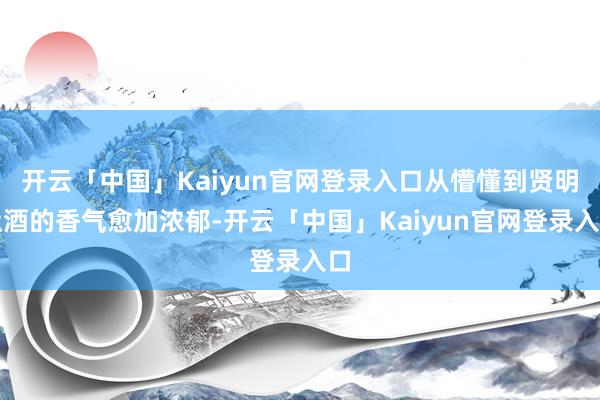 开云「中国」Kaiyun官网登录入口从懵懂到贤明让酒的香气愈加浓郁-开云「中国」Kaiyun官网登录入口