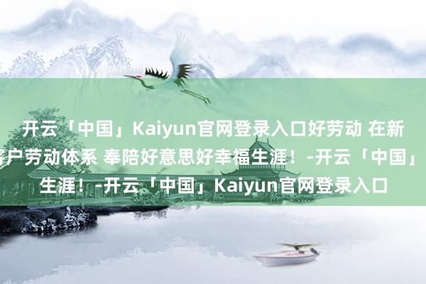 开云「中国」Kaiyun官网登录入口好劳动 在新华丨“新华瑞”全面客户劳动体系 奉陪好意思好幸福生涯！-开云「中国」Kaiyun官网登录入口