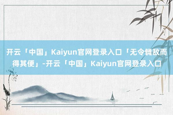 开云「中国」Kaiyun官网登录入口「无令雠敌而得其便」-开云「中国」Kaiyun官网登录入口