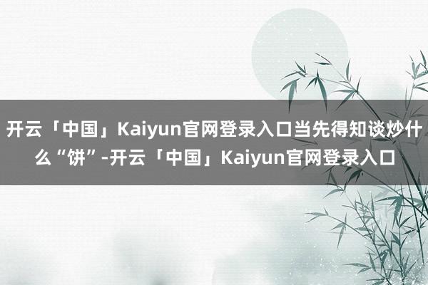开云「中国」Kaiyun官网登录入口当先得知谈炒什么“饼”-开云「中国」Kaiyun官网登录入口