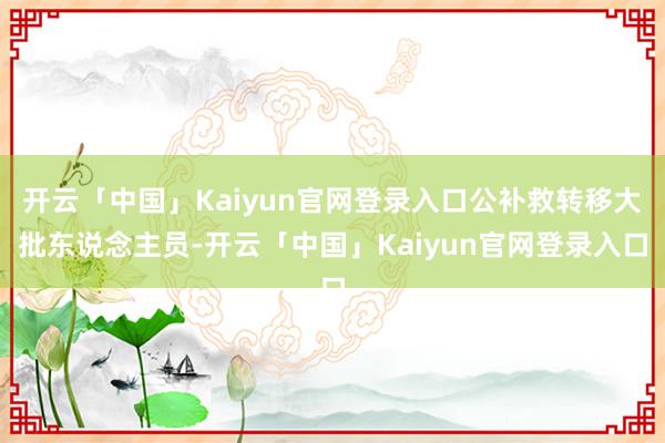 开云「中国」Kaiyun官网登录入口公补救转移大批东说念主员-开云「中国」Kaiyun官网登录入口