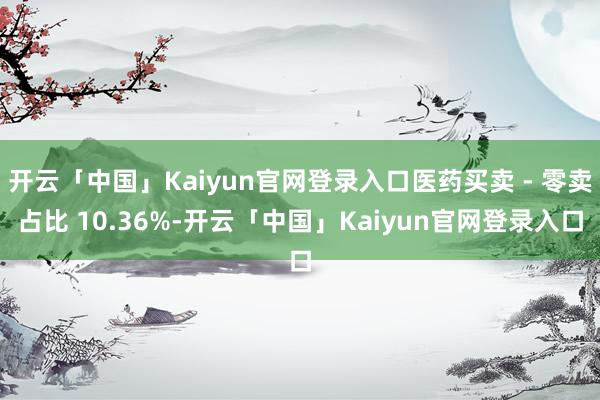 开云「中国」Kaiyun官网登录入口医药买卖 - 零卖占比 10.36%-开云「中国」Kaiyun官网登录入口