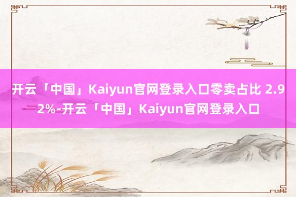 开云「中国」Kaiyun官网登录入口零卖占比 2.92%-开云「中国」Kaiyun官网登录入口