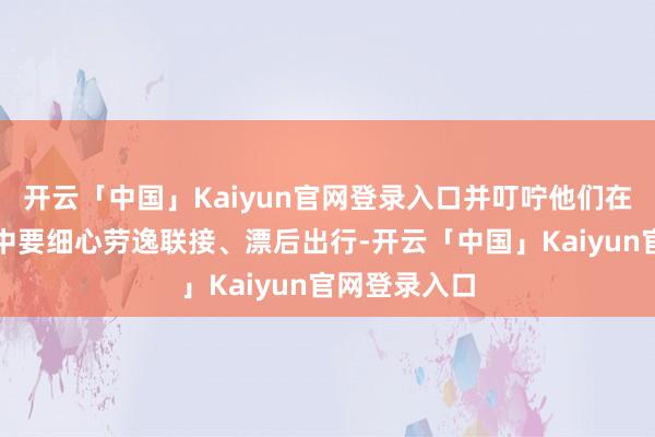 开云「中国」Kaiyun官网登录入口并叮咛他们在极重的职责中要细心劳逸联接、漂后出行-开云「中国」Kaiyun官网登录入口