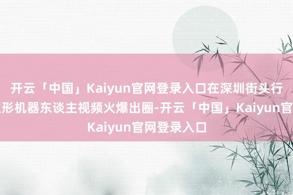 开云「中国」Kaiyun官网登录入口在深圳街头行走的东谈主形机器东谈主视频火爆出圈-开云「中国」Kaiyun官网登录入口